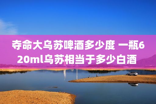 夺命大乌苏啤酒多少度 一瓶620ml乌苏相当于多少白酒 