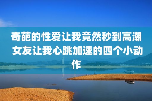 奇葩的性爱让我竟然秒到高潮 女友让我心跳加速的四个小动作