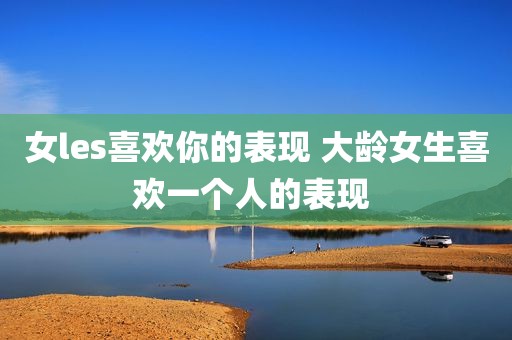 女les喜欢你的表现 大龄女生喜欢一个人的表现 