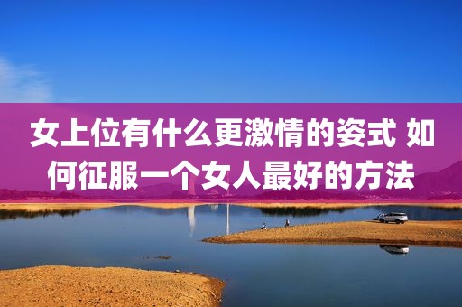女上位有什么更激情的姿式 如何征服一个女人最好的方法