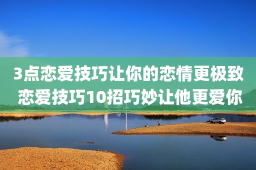 3点恋爱技巧让你的恋情更极致 恋爱技巧10招巧妙让他更爱你