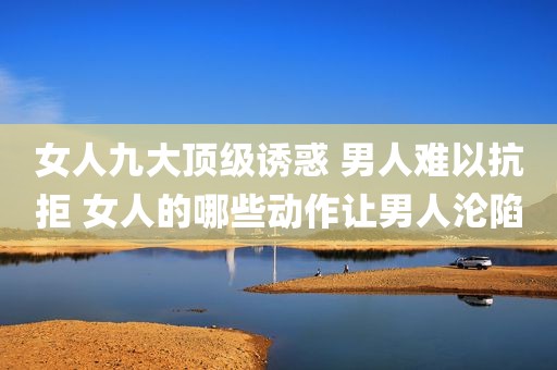 女人九大顶级诱惑 男人难以抗拒 女人的哪些动作让男人沦陷