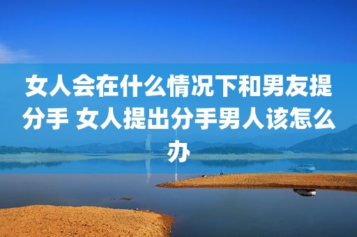 女人会在什么情况下和男友提分手 女人提出分手男人该怎么办