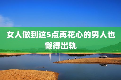 女人做到这5点再花心的男人也懒得出轨