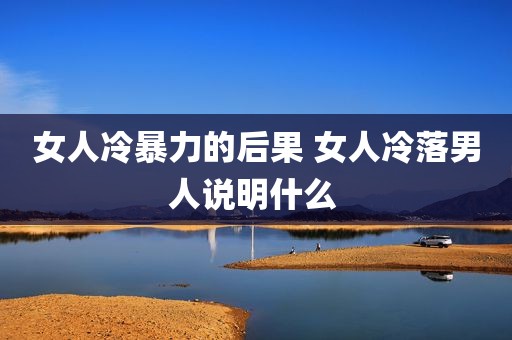 女人冷暴力的后果 女人冷落男人说明什么 