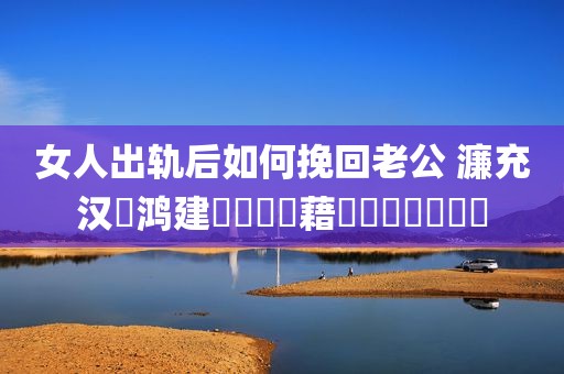 女人出轨后如何挽回老公 濂充汉鍑鸿建鎬庝箞鎸藉洖鑰佸叕鐨勫績