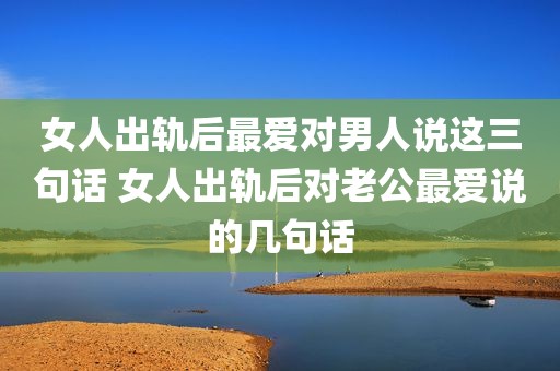 女人出轨后最爱对男人说这三句话 女人出轨后对老公最爱说的几句话