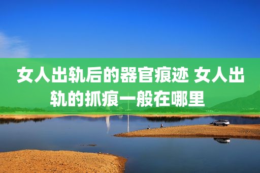 女人出轨后的器官痕迹 女人出轨的抓痕一般在哪里 