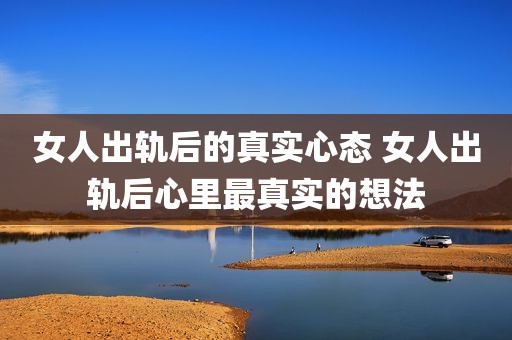 女人出轨后的真实心态 女人出轨后心里最真实的想法