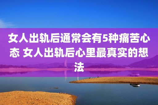 女人出轨后通常会有5种痛苦心态 女人出轨后心里最真实的想法
