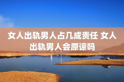 女人出轨男人占几成责任 女人出轨男人会原谅吗