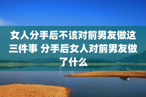 女人分手后不该对前男友做这三件事 分手后女人对前男友做了什么