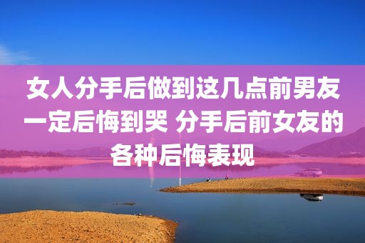 女人分手后做到这几点前男友一定后悔到哭 分手后前女友的各种后悔表现