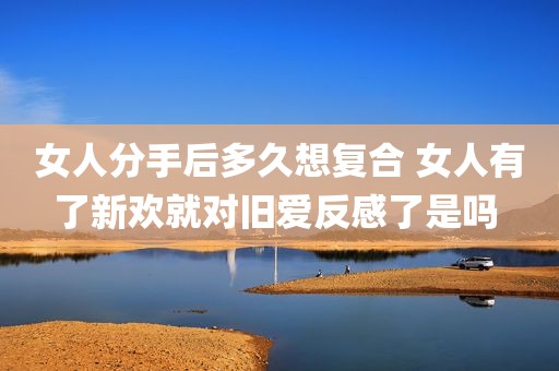 女人分手后多久想复合 女人有了新欢就对旧爱反感了是吗 