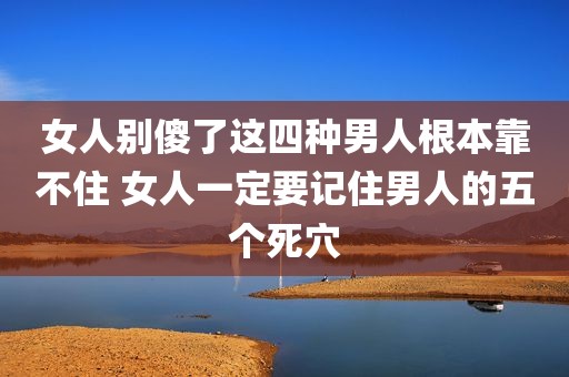 女人别傻了这四种男人根本靠不住 女人一定要记住男人的五个死穴