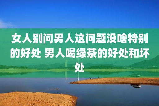 女人别问男人这问题没啥特别的好处 男人喝绿茶的好处和坏处
