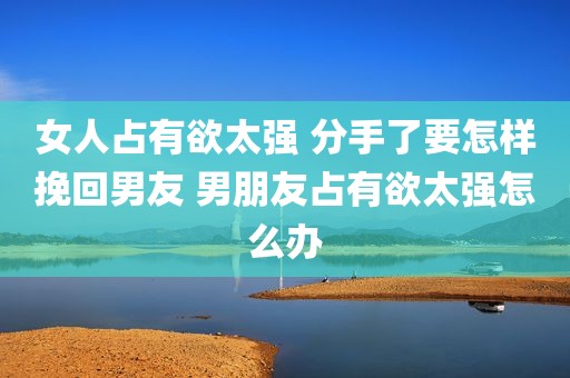 女人占有欲太强 分手了要怎样挽回男友 男朋友占有欲太强怎么办