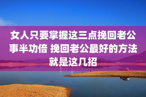 女人只要掌握这三点挽回老公事半功倍 挽回老公最好的方法就是这几招