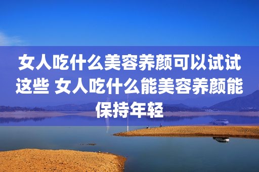 女人吃什么美容养颜可以试试这些 女人吃什么能美容养颜能保持年轻