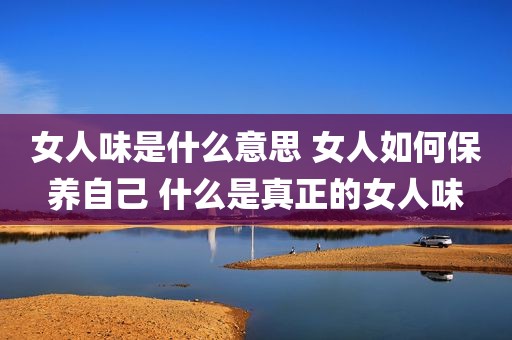 女人味是什么意思 女人如何保养自己 什么是真正的女人味