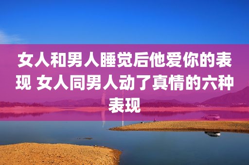 女人和男人睡觉后他爱你的表现 女人同男人动了真情的六种表现