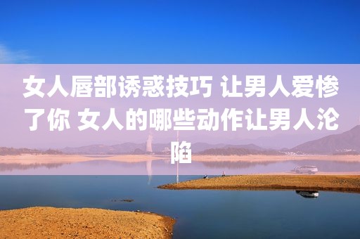 女人唇部诱惑技巧 让男人爱惨了你 女人的哪些动作让男人沦陷