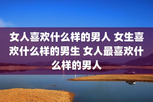 女人喜欢什么样的男人 女生喜欢什么样的男生 女人最喜欢什么样的男人