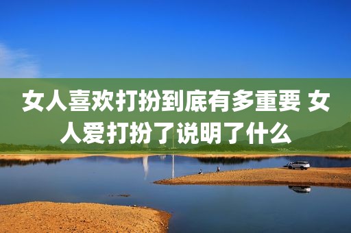 女人喜欢打扮到底有多重要 女人爱打扮了说明了什么