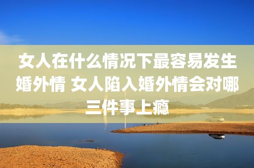 女人在什么情况下最容易发生婚外情 女人陷入婚外情会对哪三件事上瘾