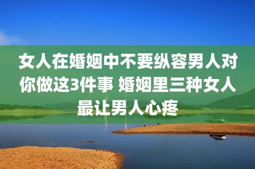 女人在婚姻中不要纵容男人对你做这3件事 婚姻里三种女人最让男人心疼