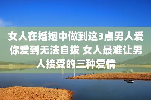 女人在婚姻中做到这3点男人爱你爱到无法自拔 女人最难让男人接受的三种爱情