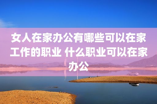 女人在家办公有哪些可以在家工作的职业 什么职业可以在家办公