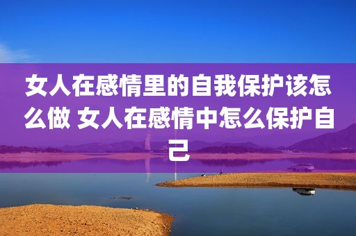 女人在感情里的自我保护该怎么做 女人在感情中怎么保护自己