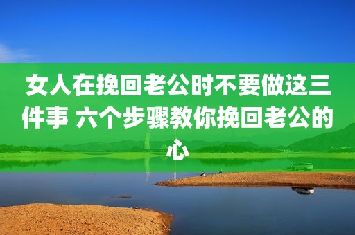 女人在挽回老公时不要做这三件事 六个步骤教你挽回老公的心