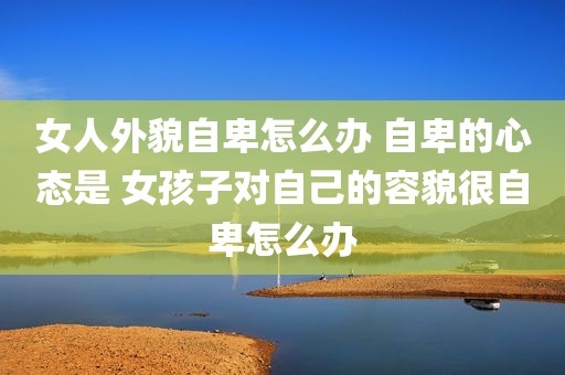 女人外貌自卑怎么办 自卑的心态是 女孩子对自己的容貌很自卑怎么办