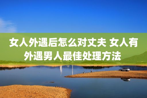 女人外遇后怎么对丈夫 女人有外遇男人最佳处理方法 