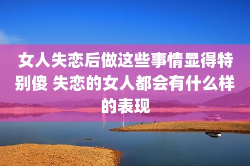 女人失恋后做这些事情显得特别傻 失恋的女人都会有什么样的表现