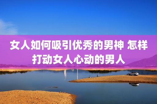 女人如何吸引优秀的男神 怎样打动女人心动的男人