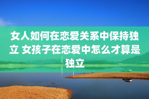 女人如何在恋爱关系中保持独立 女孩子在恋爱中怎么才算是独立