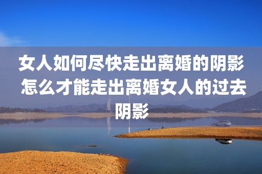 女人如何尽快走出离婚的阴影 怎么才能走出离婚女人的过去阴影
