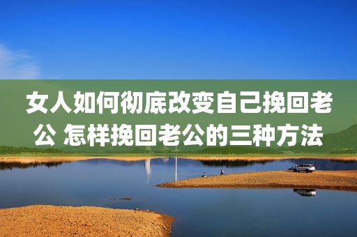 女人如何彻底改变自己挽回老公 怎样挽回老公的三种方法