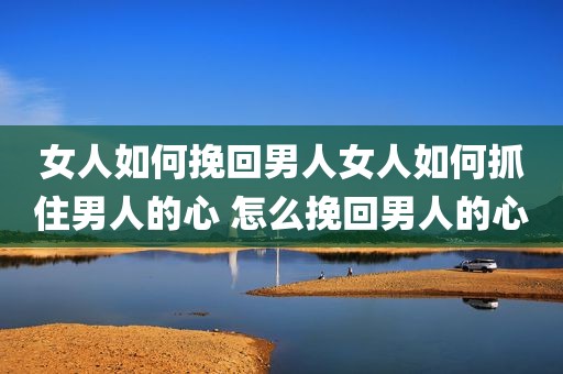女人如何挽回男人女人如何抓住男人的心 怎么挽回男人的心
