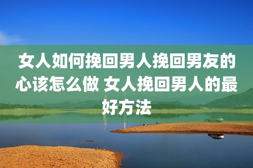 女人如何挽回男人挽回男友的心该怎么做 女人挽回男人的最好方法