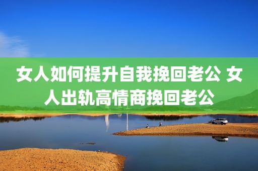 女人如何提升自我挽回老公 女人出轨高情商挽回老公