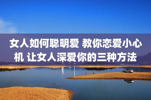 女人如何聪明爱 教你恋爱小心机 让女人深爱你的三种方法