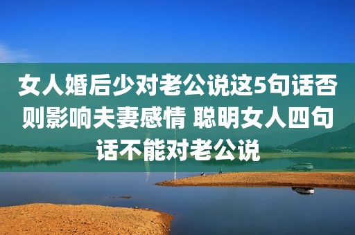 女人婚后少对老公说这5句话否则影响夫妻感情 聪明女人四句话不能对老公说