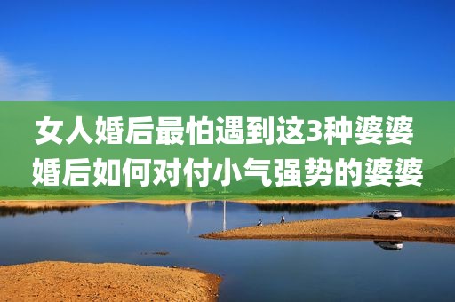 女人婚后最怕遇到这3种婆婆 婚后如何对付小气强势的婆婆