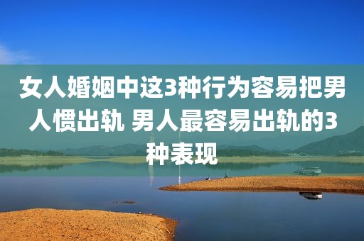 女人婚姻中这3种行为容易把男人惯出轨 男人最容易出轨的3种表现