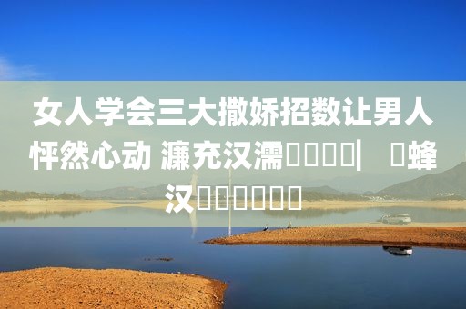 女人学会三大撒娇招数让男人怦然心动 濂充汉濡備綍鎾掑▏鐢蜂汉鏃犳硶鎷掔粷