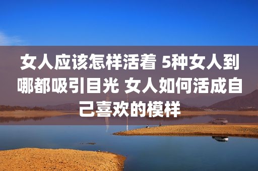 女人应该怎样活着 5种女人到哪都吸引目光 女人如何活成自己喜欢的模样